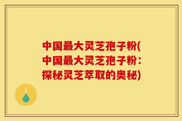 中国最大灵芝孢子粉(中国最大灵芝孢子粉：探秘灵芝萃取的奥秘)-第1张图片-灵芝之家