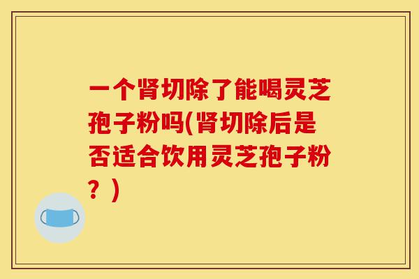 一个肾切除了能喝灵芝孢子粉吗(肾切除后是否适合饮用灵芝孢子粉?)-第1张图片-灵芝之家 一个肾切除了能喝灵芝孢子粉吗(肾切除后是否适合饮用灵芝孢子粉?)-第1张图片-灵芝之家
