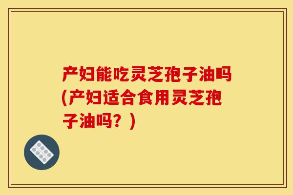 产妇能吃灵芝孢子油吗(产妇适合食用灵芝孢子油吗?)-第1张图片-灵芝之家 产妇能吃灵芝孢子油吗(产妇适合食用灵芝孢子油吗?)-第1张图片-灵芝之家