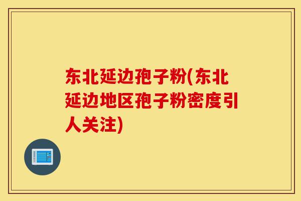东北延边孢子粉(东北延边地区孢子粉密度引人关注)-第1张图片-灵芝之家 东北延边孢子粉(东北延边地区孢子粉密度引人关注)-第1张图片-灵芝之家