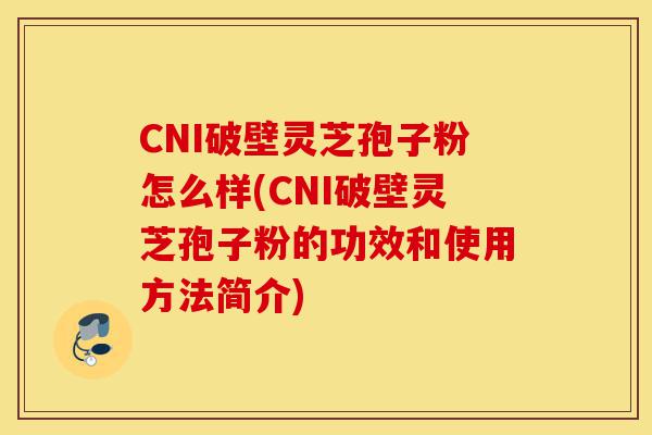 CNI破壁灵芝孢子粉怎么样(CNI破壁灵芝孢子粉的功效和使用方法简介)-第1张图片-灵芝之家