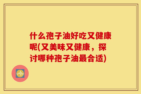 什么孢子油好吃又健康呢(又美味又健康，探讨哪种孢子油最合适)-第1张图片-灵芝之家