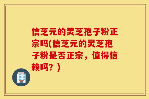 信芝元的灵芝孢子粉正宗吗(信芝元的灵芝孢子粉是否正宗，值得信赖吗？)-第1张图片-灵芝之家