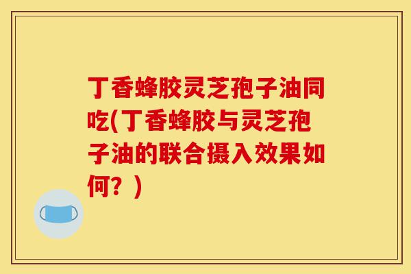 丁香蜂胶灵芝孢子油同吃(丁香蜂胶与灵芝孢子油的联合摄入效果如何？)-第1张图片-灵芝之家