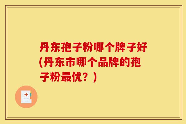 丹东孢子粉哪个牌子好(丹东市哪个品牌的孢子粉最优？)-第1张图片-灵芝之家