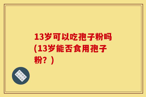 13岁可以吃孢子粉吗(13岁能否食用孢子粉?)-第1张图片-灵芝之家 13岁可以吃孢子粉吗(13岁能否食用孢子粉?)-第1张图片-灵芝之家