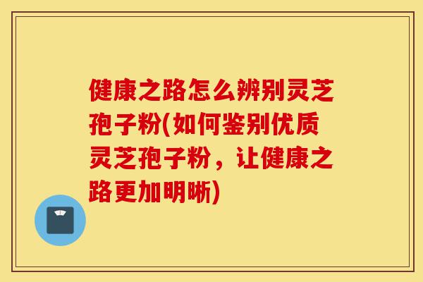 健康之路怎么辨别灵芝孢子粉(如何鉴别优质灵芝孢子粉，让健康之路更加明晰)-第1张图片-灵芝之家