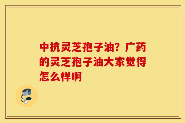 中抗灵芝孢子油?广药的灵芝孢子油大家觉得怎么样啊-第1张图片-灵芝之家 中抗灵芝孢子油?广药的灵芝孢子油大家觉得怎么样啊-第1张图片-灵芝之家