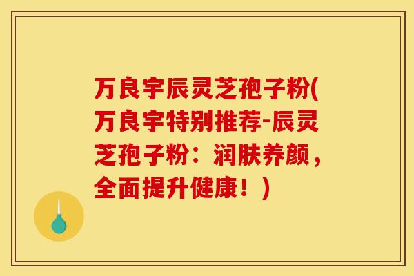 万良宇辰灵芝孢子粉(万良宇特别推荐-辰灵芝孢子粉：润肤养颜，全面提升健康！)-第1张图片-灵芝之家