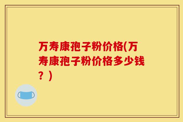 万寿康孢子粉价格(万寿康孢子粉价格多少钱?)-第1张图片-灵芝之家 万寿康孢子粉价格(万寿康孢子粉价格多少钱?)-第1张图片-灵芝之家