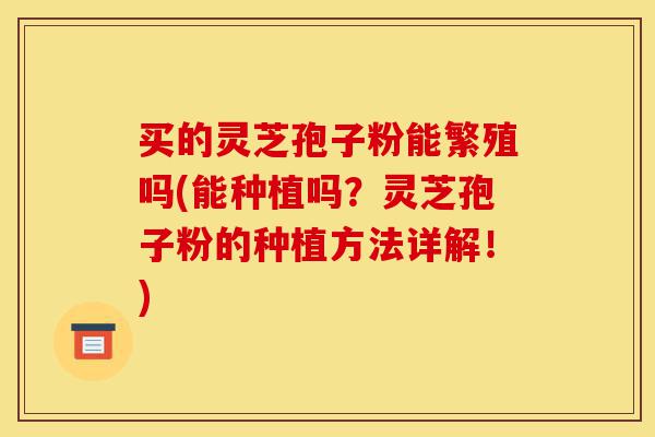 买的灵芝孢子粉能繁殖吗(能种植吗?灵芝孢子粉的种植方法详解!)-第1张图片-灵芝之家 买的灵芝孢子粉能繁殖吗(能种植吗?灵芝孢子粉的种植方法详解!)-第1张图片-灵芝之家