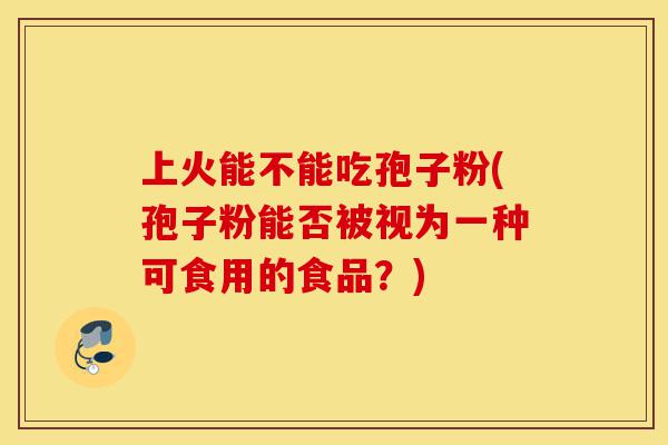 上火能不能吃孢子粉(孢子粉能否被视为一种可食用的食品?)-第1张图片-灵芝之家 上火能不能吃孢子粉(孢子粉能否被视为一种可食用的食品?)-第1张图片-灵芝之家
