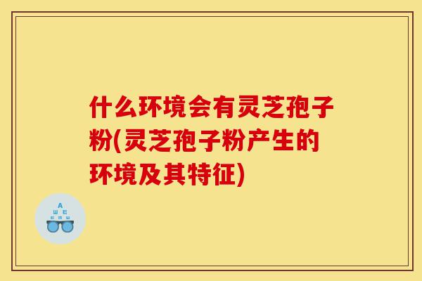 什么环境会有灵芝孢子粉(灵芝孢子粉产生的环境及其特征)-第1张图片-灵芝之家