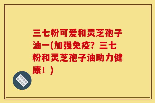 三七粉可爱和灵芝孢子油一(加强免疫？三七粉和灵芝孢子油助力健康！)-第1张图片-灵芝之家