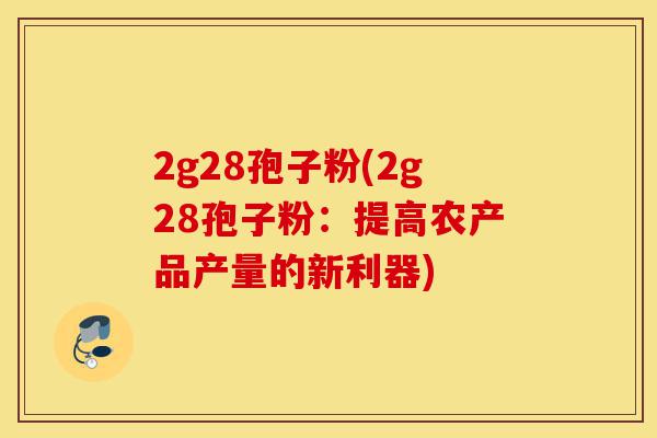 2g28孢子粉(2g28孢子粉:提高农产品产量的新利器)-第1张图片-灵芝之家 2g28孢子粉(2g28孢子粉:提高农产品产量的新利器)-第1张图片-灵芝之家