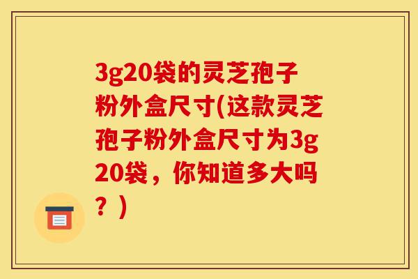 3g20袋的灵芝孢子粉外盒尺寸(这款灵芝孢子粉外盒尺寸为3g20袋,你知道多大吗?)-第1张图片-灵芝之家 3g20袋的灵芝孢子粉外盒尺寸(这款灵芝孢子粉外盒尺寸为3g20袋,你知道多大吗?)-第1张图片-灵芝之家