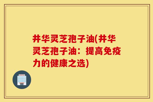井华灵芝孢子油(井华灵芝孢子油:提高免疫力的健康之选)-第1张图片-灵芝之家 井华灵芝孢子油(井华灵芝孢子油:提高免疫力的健康之选)-第1张图片-灵芝之家