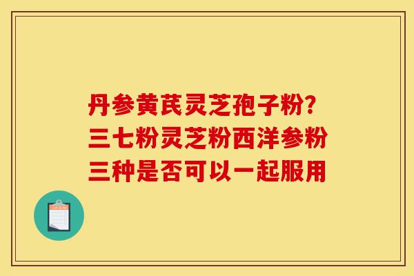 丹参黄芪灵芝孢子粉?三七粉灵芝粉西洋参粉三种是否可以一起服用-第1张图片-灵芝之家 丹参黄芪灵芝孢子粉?三七粉灵芝粉西洋参粉三种是否可以一起服用-第1张图片-灵芝之家