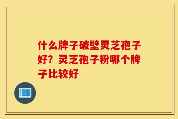 什么牌子破壁灵芝孢子好？灵芝孢子粉哪个牌子比较好-第1张图片-灵芝之家