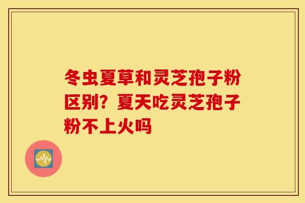 冬虫夏草和灵芝孢子粉区别?夏天吃灵芝孢子粉不上火吗-第1张图片-灵芝之家 冬虫夏草和灵芝孢子粉区别?夏天吃灵芝孢子粉不上火吗-第1张图片-灵芝之家