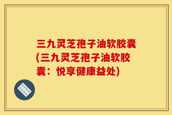 三九灵芝孢子油软胶囊(三九灵芝孢子油软胶囊:悦享健康益处)-第1张图片-灵芝之家 三九灵芝孢子油软胶囊(三九灵芝孢子油软胶囊:悦享健康益处)-第1张图片-灵芝之家