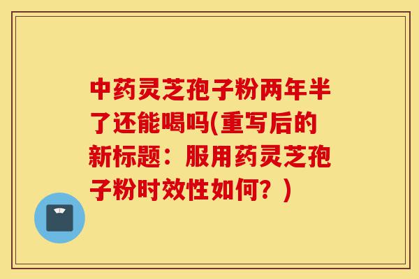 中药灵芝孢子粉两年半了还能喝吗(重写后的新标题：服用药灵芝孢子粉时效性如何？)-第1张图片-灵芝之家