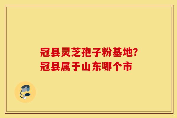 冠县灵芝孢子粉基地?冠县属于山东哪个市-第1张图片-灵芝之家 冠县灵芝孢子粉基地?冠县属于山东哪个市-第1张图片-灵芝之家