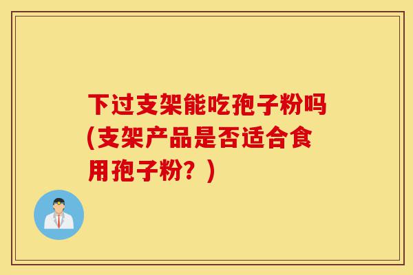 下过支架能吃孢子粉吗(支架产品是否适合食用孢子粉?)-第1张图片-灵芝之家 下过支架能吃孢子粉吗(支架产品是否适合食用孢子粉?)-第1张图片-灵芝之家