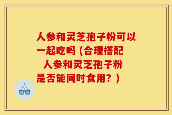 人参和灵芝孢子粉可以一起吃吗 (合理搭配  人参和灵芝孢子粉是否能同时食用？)-第1张图片-灵芝之家