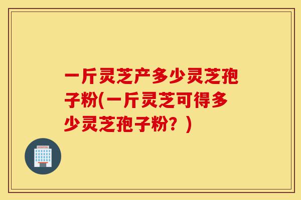 一斤灵芝产多少灵芝孢子粉(一斤灵芝可得多少灵芝孢子粉?)-第1张图片-灵芝之家 一斤灵芝产多少灵芝孢子粉(一斤灵芝可得多少灵芝孢子粉?)-第1张图片-灵芝之家