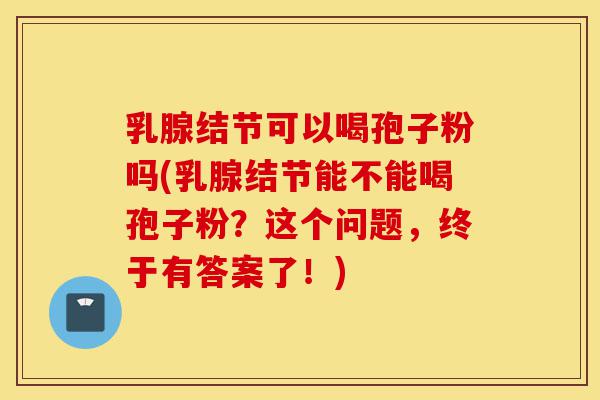 乳腺结节可以喝孢子粉吗(乳腺结节能不能喝孢子粉?这个问题,终于有答案了!)-第1张图片-灵芝之家 乳腺结节可以喝孢子粉吗(乳腺结节能不能喝孢子粉?这个问题,终于有答案了!)-第1张图片-灵芝之家