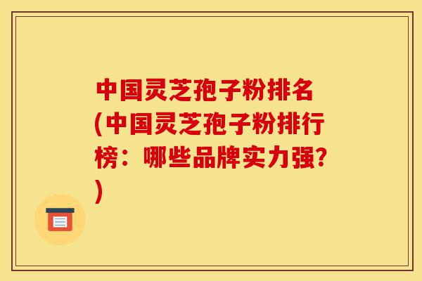中国灵芝孢子粉排名 (中国灵芝孢子粉排行榜：哪些品牌实力强？)-第1张图片-灵芝之家