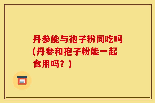 丹参能与孢子粉同吃吗(丹参和孢子粉能一起食用吗?)-第1张图片-灵芝之家 丹参能与孢子粉同吃吗(丹参和孢子粉能一起食用吗?)-第1张图片-灵芝之家