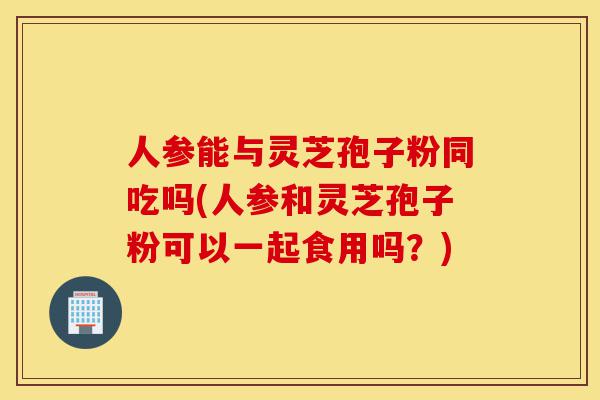 人参能与灵芝孢子粉同吃吗(人参和灵芝孢子粉可以一起食用吗?)-第1张图片-灵芝之家 人参能与灵芝孢子粉同吃吗(人参和灵芝孢子粉可以一起食用吗?)-第1张图片-灵芝之家