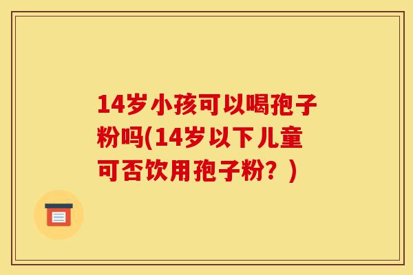 14岁小孩可以喝孢子粉吗(14岁以下儿童可否饮用孢子粉?)-第1张图片-灵芝之家 14岁小孩可以喝孢子粉吗(14岁以下儿童可否饮用孢子粉?)-第1张图片-灵芝之家