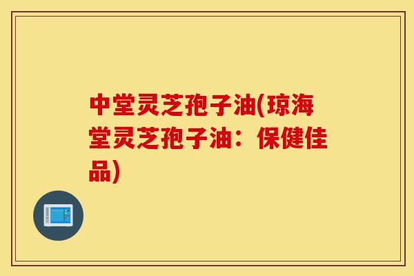 中堂灵芝孢子油(琼海堂灵芝孢子油：保健佳品)-第1张图片-灵芝之家