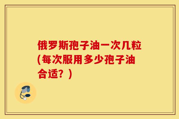俄罗斯孢子油一次几粒(每次服用多少孢子油合适?)-第1张图片-灵芝之家 俄罗斯孢子油一次几粒(每次服用多少孢子油合适?)-第1张图片-灵芝之家