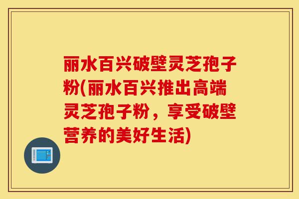 丽水百兴破壁灵芝孢子粉(丽水百兴推出高端灵芝孢子粉，享受破壁营养的美好生活)-第1张图片-灵芝之家