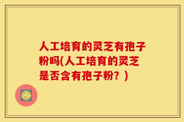人工培育的灵芝有孢子粉吗(人工培育的灵芝是否含有孢子粉?)-第1张图片-灵芝之家 人工培育的灵芝有孢子粉吗(人工培育的灵芝是否含有孢子粉?)-第1张图片-灵芝之家