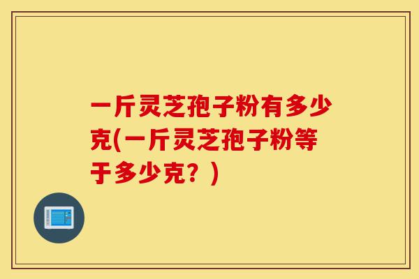 一斤灵芝孢子粉有多少克(一斤灵芝孢子粉等于多少克?)-第1张图片-灵芝之家 一斤灵芝孢子粉有多少克(一斤灵芝孢子粉等于多少克?)-第1张图片-灵芝之家