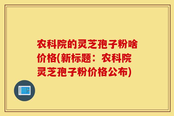 农科院的灵芝孢子粉啥价格(新标题：农科院灵芝孢子粉价格公布)-第1张图片-灵芝之家