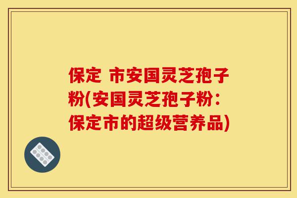 保定 市安国灵芝孢子粉(安国灵芝孢子粉：保定市的超级营养品)-第1张图片-灵芝之家
