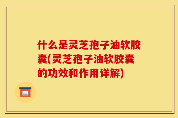 什么是灵芝孢子油软胶囊(灵芝孢子油软胶囊的功效和作用详解)-第1张图片-灵芝之家 什么是灵芝孢子油软胶囊(灵芝孢子油软胶囊的功效和作用详解)-第1张图片-灵芝之家
