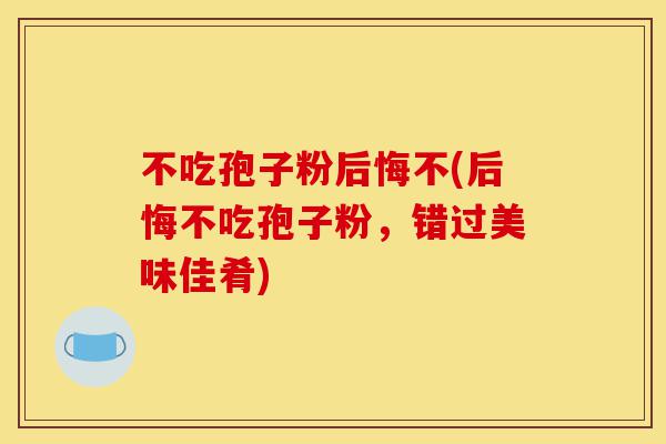 不吃孢子粉后悔不(后悔不吃孢子粉,错过美味佳肴)-第1张图片-灵芝之家 不吃孢子粉后悔不(后悔不吃孢子粉,错过美味佳肴)-第1张图片-灵芝之家