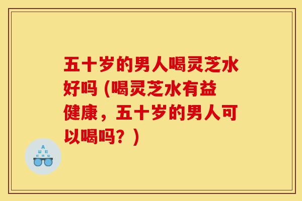 五十岁的男人喝灵芝水好吗 (喝灵芝水有益健康，五十岁的男人可以喝吗？)-第1张图片-灵芝之家