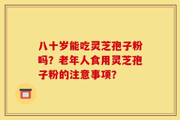 八十岁能吃灵芝孢子粉吗?老年人食用灵芝孢子粉的注意事项?-第1张图片-灵芝之家 八十岁能吃灵芝孢子粉吗?老年人食用灵芝孢子粉的注意事项?-第1张图片-灵芝之家