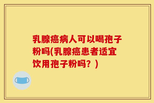 乳腺癌病人可以喝孢子粉吗(乳腺癌患者适宜饮用孢子粉吗？)-第1张图片-灵芝之家