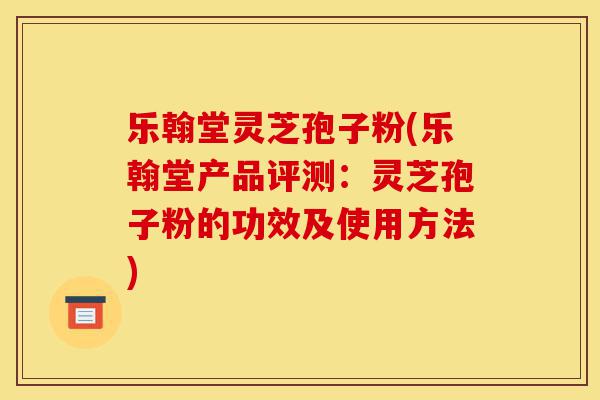 乐翰堂灵芝孢子粉(乐翰堂产品评测：灵芝孢子粉的功效及使用方法)-第1张图片-灵芝之家