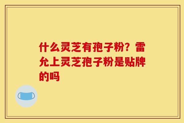 什么灵芝有孢子粉?雷允上灵芝孢子粉是贴牌的吗-第1张图片-灵芝之家 什么灵芝有孢子粉?雷允上灵芝孢子粉是贴牌的吗-第1张图片-灵芝之家