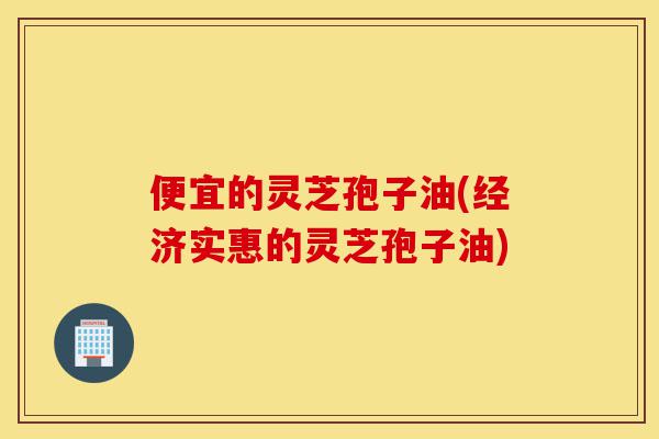 便宜的灵芝孢子油(经济实惠的灵芝孢子油)-第1张图片-灵芝之家 便宜的灵芝孢子油(经济实惠的灵芝孢子油)-第1张图片-灵芝之家
